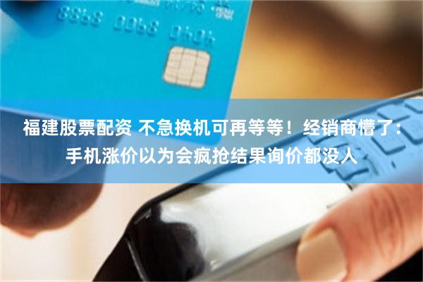 福建股票配资 不急换机可再等等！经销商懵了：手机涨价以为会疯抢结果询价都没人