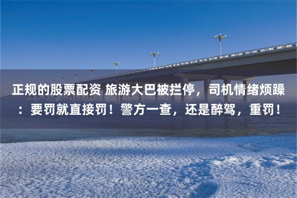 正规的股票配资 旅游大巴被拦停，司机情绪烦躁：要罚就直接罚！警方一查，还是醉驾，重罚！