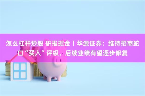 怎么杠杆炒股 研报掘金丨华源证券：维持招商蛇口“买入”评级，后续业绩有望逐步修复
