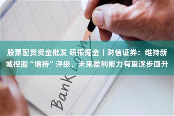 股票配资资金批发 研报掘金丨财信证券：维持新城控股“增持”评级，未来盈利能力有望逐步回升