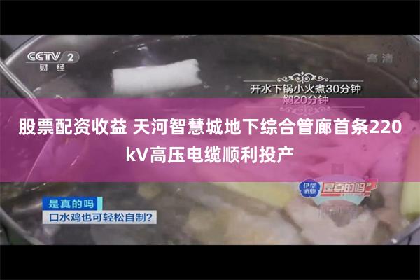 股票配资收益 天河智慧城地下综合管廊首条220kV高压电缆顺利投产