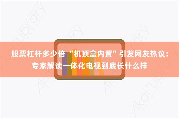 股票杠杆多少倍 “机顶盒内置”引发网友热议：专家解读一体化电视到底长什么样