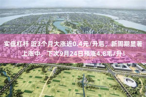 实盘杠杆 近3个月大涨近0.4元/升后，新周期显著上涨中，下次9月24日预涨4.8毛/升！