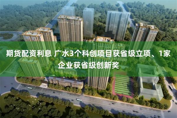 期货配资利息 广水3个科创项目获省级立项、1家企业获省级创新奖