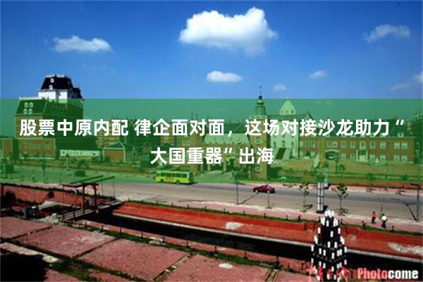 股票中原内配 律企面对面，这场对接沙龙助力“大国重器”出海