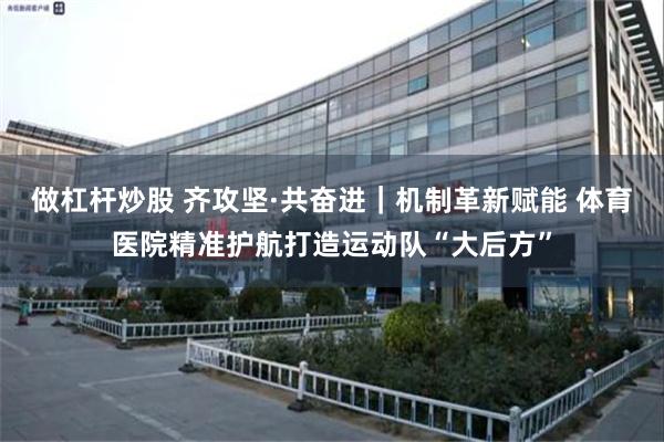 做杠杆炒股 齐攻坚·共奋进|机制革新赋能 体育医院精准护航打造运动队“大后方”
