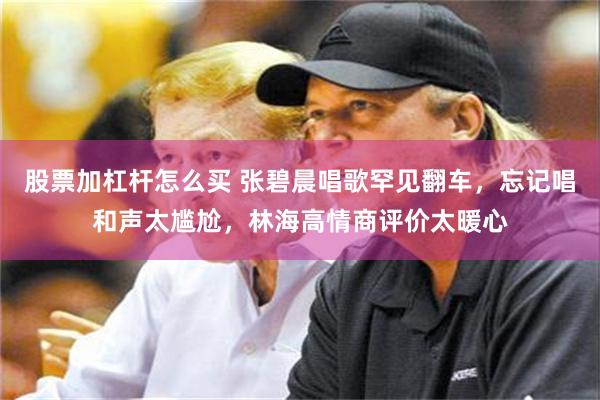 股票加杠杆怎么买 张碧晨唱歌罕见翻车，忘记唱和声太尴尬，林海高情商评价太暖心
