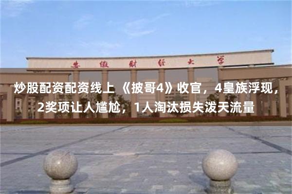 炒股配资配资线上 《披哥4》收官，4皇族浮现，2奖项让人尴尬，1人淘汰损失泼天流量