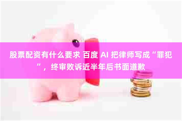 股票配资有什么要求 百度 AI 把律师写成“罪犯”，终审败诉近半年后书面道歉