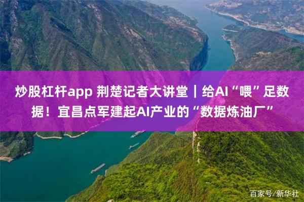 炒股杠杆app 荆楚记者大讲堂｜给AI“喂”足数据！宜昌点军建起AI产业的“数据炼油厂”