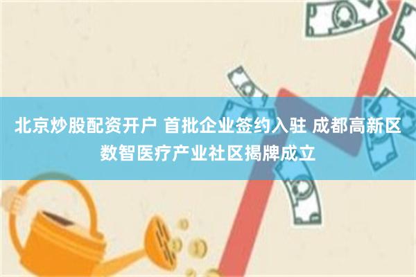 北京炒股配资开户 首批企业签约入驻 成都高新区数智医疗产业社区揭牌成立