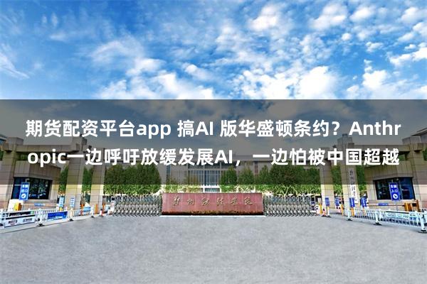 期货配资平台app 搞AI 版华盛顿条约？Anthropic一边呼吁放缓发展AI，一边怕被中国超越