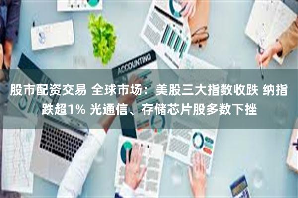 股市配资交易 全球市场：美股三大指数收跌 纳指跌超1% 光通信、存储芯片股多数下挫