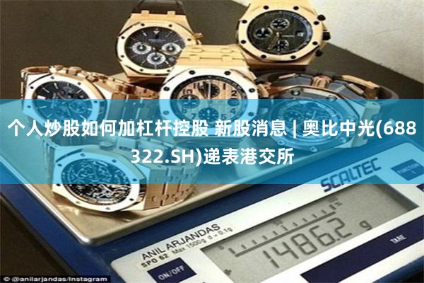 个人炒股如何加杠杆控股 新股消息 | 奥比中光(688322.SH)递表港交所