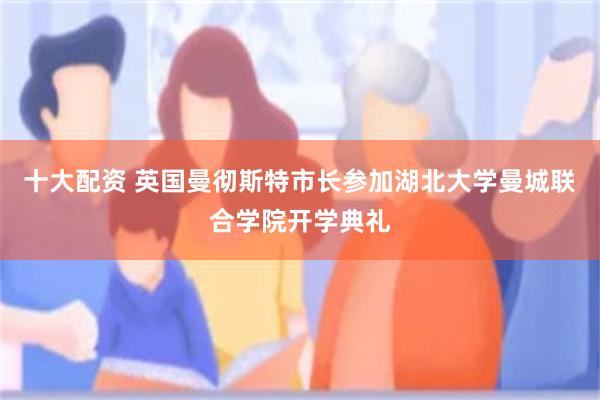 十大配资 英国曼彻斯特市长参加湖北大学曼城联合学院开学典礼