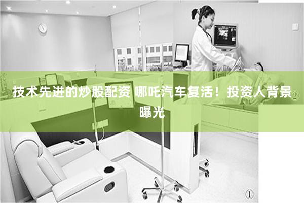技术先进的炒股配资 哪吒汽车复活！投资人背景曝光
