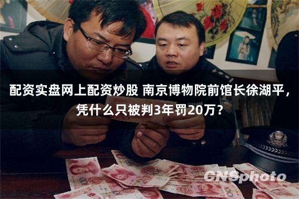 配资实盘网上配资炒股 南京博物院前馆长徐湖平，凭什么只被判3年罚20万？