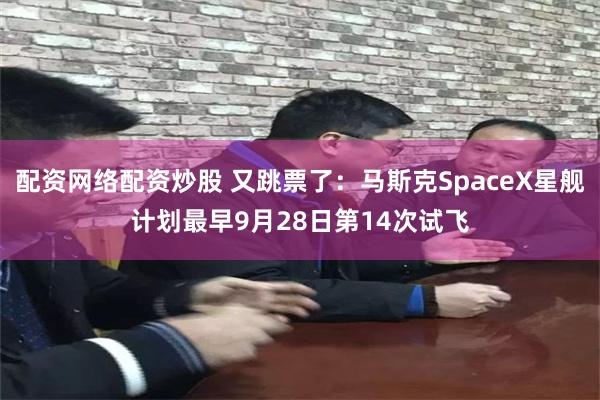 配资网络配资炒股 又跳票了：马斯克SpaceX星舰计划最早9月28日第14次试飞