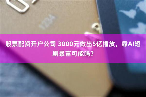 股票配资开户公司 3000元做出5亿播放，靠AI短剧暴富可能吗？