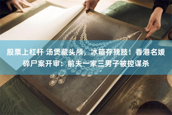 股票上杠杆 汤煲藏头颅，冰箱存残肢！香港名媛碎尸案开审：前夫一家三男子被控谋杀