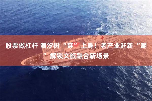 股票做杠杆 潮汐树 “穿” 上身！老产业赶新 “潮” 解锁文旅融合新场景