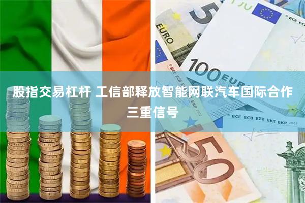 股指交易杠杆 工信部释放智能网联汽车国际合作三重信号
