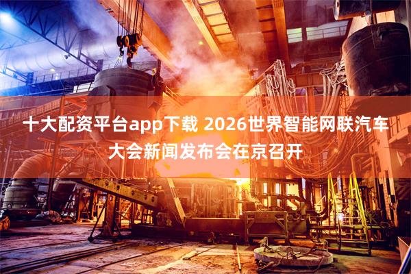 十大配资平台app下载 2026世界智能网联汽车大会新闻发布会在京召开