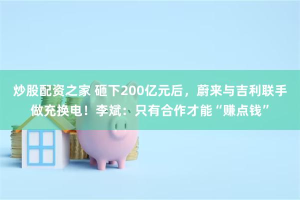 炒股配资之家 砸下200亿元后，蔚来与吉利联手做充换电！李斌：只有合作才能“赚点钱”
