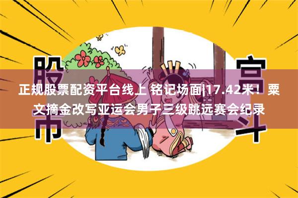 正规股票配资平台线上 铭记场面|17.42米!粟文摘金改写亚运会男子三级跳远赛会纪录