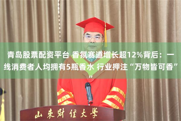 青岛股票配资平台 香氛赛道增长超12%背后：一线消费者人均拥有5瓶香水 行业押注“万物皆可香”
