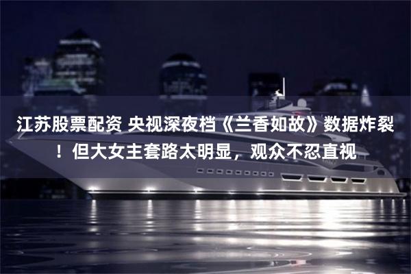 江苏股票配资 央视深夜档《兰香如故》数据炸裂！但大女主套路太明显，观众不忍直视