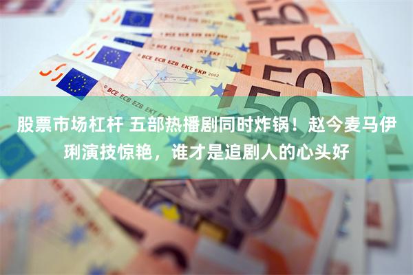 股票市场杠杆 五部热播剧同时炸锅！赵今麦马伊琍演技惊艳，谁才是追剧人的心头好