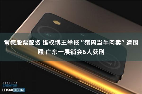 常德股票配资 维权博主举报“猪肉当牛肉卖”遭围殴 广东一展销会6人获刑