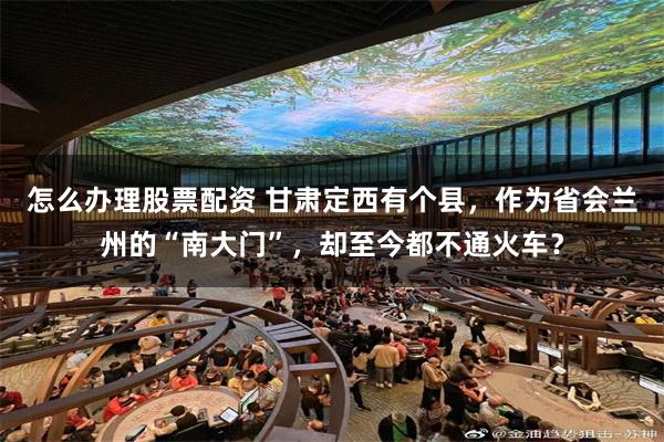 怎么办理股票配资 甘肃定西有个县，作为省会兰州的“南大门”，却至今都不通火车？
