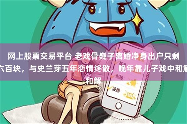 网上股票交易平台 老戏骨巍子离婚净身出户只剩六百块，与史兰芽五年恋情终散，晚年靠儿子戏中和解