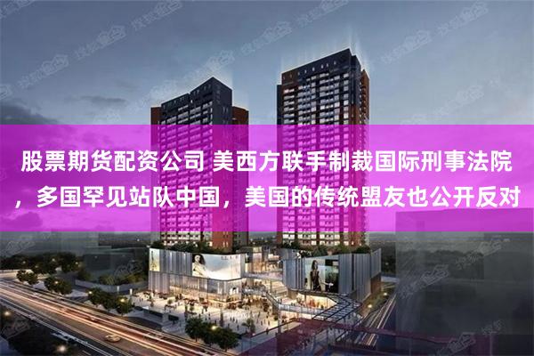 股票期货配资公司 美西方联手制裁国际刑事法院，多国罕见站队中国，美国的传统盟友也公开反对