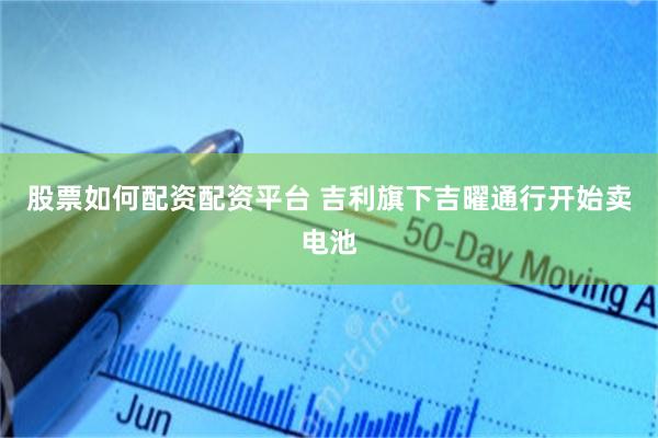 股票如何配资配资平台 吉利旗下吉曜通行开始卖电池