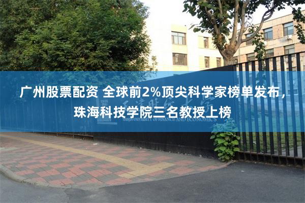 广州股票配资 全球前2%顶尖科学家榜单发布，珠海科技学院三名教授上榜