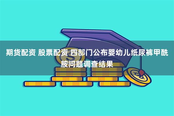 期货配资 股票配资 四部门公布婴幼儿纸尿裤甲酰胺问题调查结果