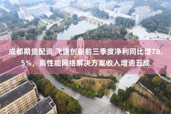 成都期货配资 飞速创新前三季度净利同比增78.5%,高性能网络解决方案收入增逾五成