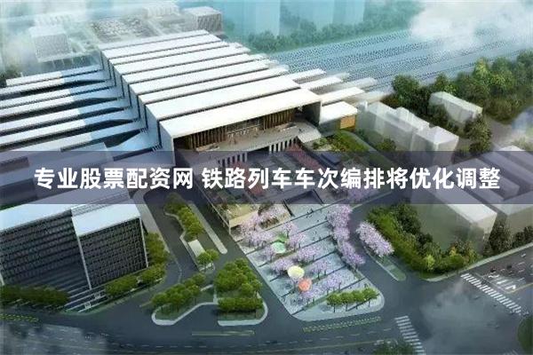 专业股票配资网 铁路列车车次编排将优化调整