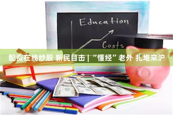 配资在线炒股 新民目击 | “懂经”老外 扎堆来沪