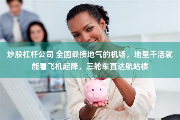 炒股杠杆公司 全国最接地气的机场，地里干活就能看飞机起降，三轮车直达航站楼