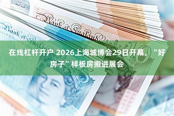 在线杠杆开户 2026上海城博会29日开幕，“好房子”样板房搬进展会